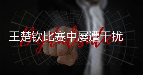 王楚钦比赛中屡遭干扰 海口发布提示倡导文明观赛