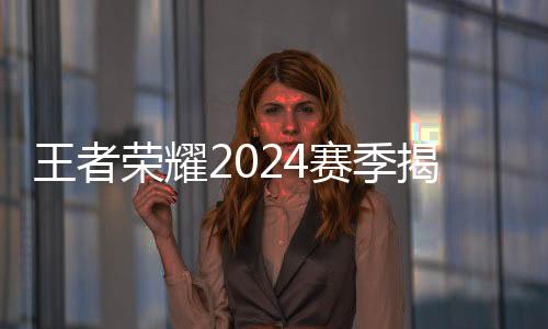 王者荣耀2024赛季揭幕 选手、战队🖋、赛制齐应“新”元素