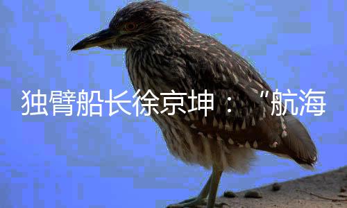 独臂船长徐京坤👨🏻‍✈️🌱：“航海是风险管理与速度平衡的艺术”