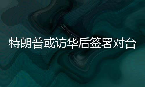 特朗普或访华后签署对台军售案💁🏻‍♂️，国台办回应
