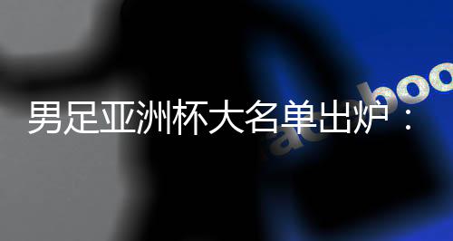 男足亚洲杯大名单出炉🫎：武磊🤵🏻‍♀️、韦世豪领衔 李可、艾克森落选