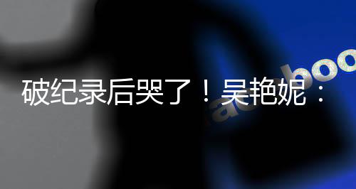 破纪录后哭了👷🏽‍♂️！吴艳妮：有机会为国争光就要战斗到底
