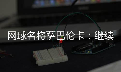 网球名将萨巴伦卡👲🏿：继续努力做郑钦文面前的那座山