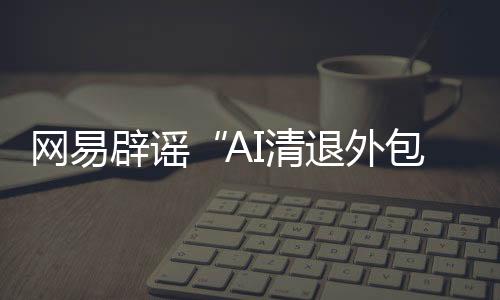 网易辟谣“AI清退外包员工”