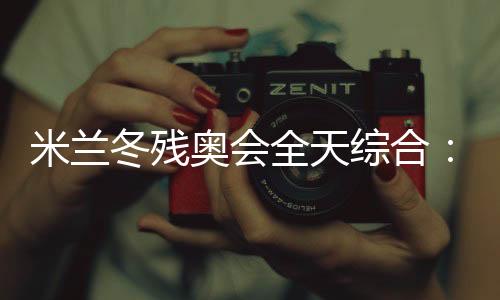 米兰冬残奥会全天综合🏖：常常奏响的国歌 超出期待的收获