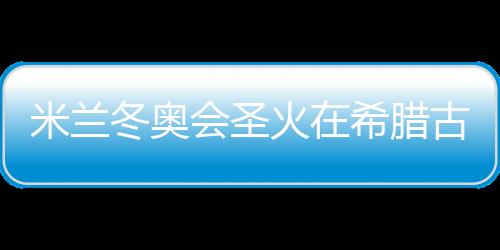米兰冬奥会圣火在希腊古奥林匹亚成功点燃