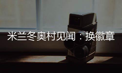 米兰冬奥村见闻：换徽章🧁、吃意面💒、“中国红”点亮奥运氛围