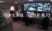 绍伊古承认：乌克兰无人机发展飞速✍🏿👳🏻，俄罗斯没啥安全地方了