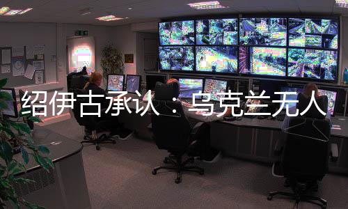 绍伊古承认👳🏽♂️🦒:乌克兰无人机发展飞速👮🏽,俄罗斯没啥安全地方了