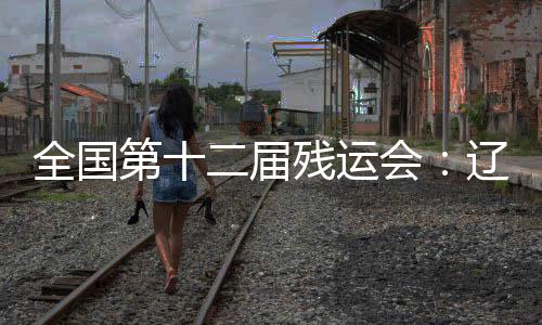 全国第十二届残运会🦵🏻：辽宁运动员用拼搏收获佳绩