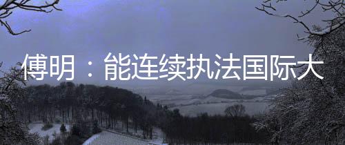 傅明🧑‍🦽‍➡️🧔🏻‍♀️：能连续执法国际大赛 已证明中国裁判员的水平