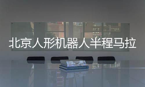 北京人形机器人半程马拉松将启 机器人跑马有何难点👨‍👨‍👦？