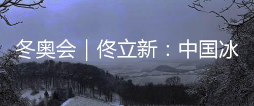 冬奥会｜佟立新🧑🏽‍🌾：中国冰雪运动“追赶者”的角色没有改变