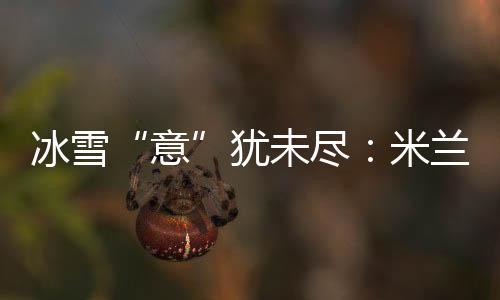 冰雪“意”犹未尽：米兰冬奥会上中国军团的“名场面”