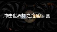 冲击世界杯之路延续 国足命运还在“自己脚下”