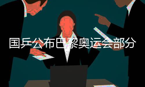 国乒公布巴黎奥运会部分项目出战名单 马龙未能入选
