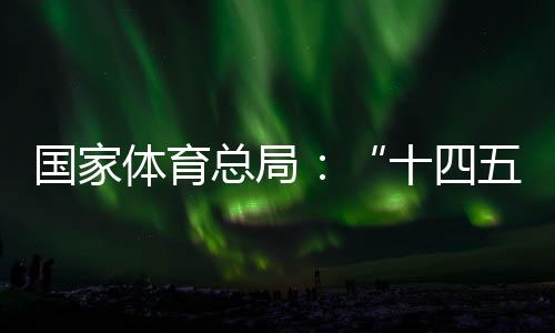 国家体育总局👥：“十四五”期间竞技体育均衡发展取得显著成效