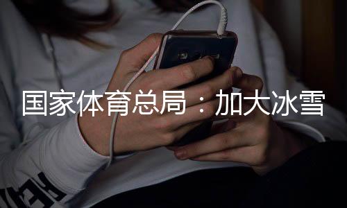 国家体育总局🧪：加大冰雪场地设施供给👩，满足群众需求