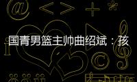 国青男篮主帅曲绍斌：孩子们顶住压力完成了任务