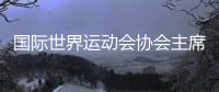 国际世界运动会协会主席🙇🏿‍♀️👃🏿：杏运将是历史上最好的世运会