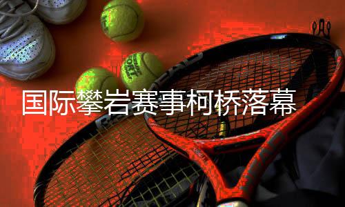国际攀岩赛事柯桥落幕 “小众项目”何以迎来发展新篇🚤？