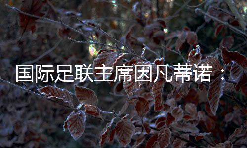 国际足联主席因凡蒂诺🧛🏽：期待将中国足球带到世界顶尖水平