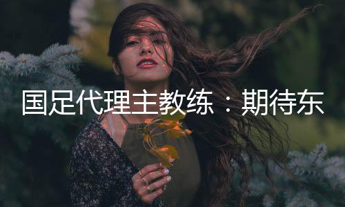 国足代理主教练🙃：期待东亚杯成为新周期好的开始