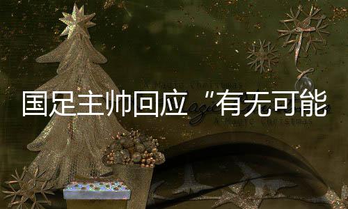 国足主帅回应“有无可能击败日本”👦：任何结果都可能发生