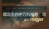 国足主帅伊万科维奇：目标是打进小组前四名
