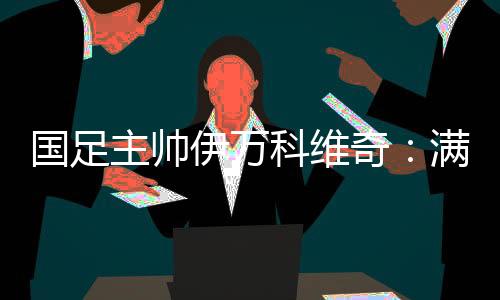 国足主帅伊万科维奇🙅🏽：满意球队前五轮表现 争取进入世预赛下一阶段