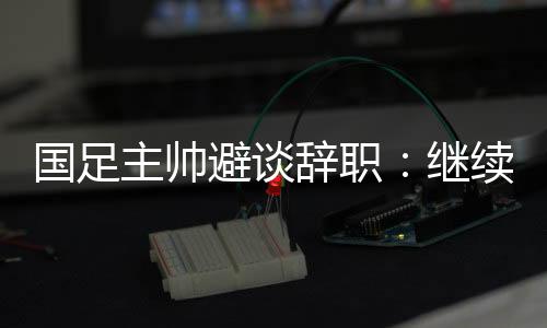 国足主帅避谈辞职🎻:继续朝着晋级下一阶段努力