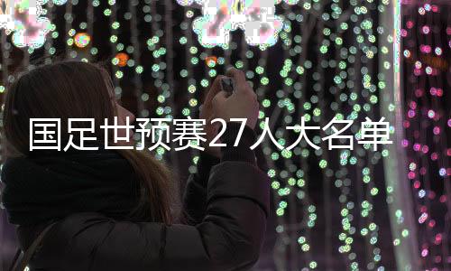国足世预赛27人大名单公布👵🏼：武磊领衔 朱辰杰归队