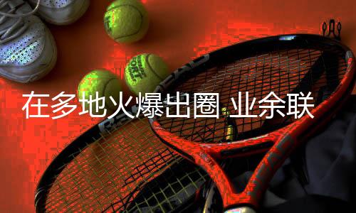 在多地火爆出圈 业余联赛会成为振兴三大球的突破口吗