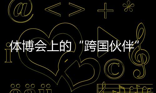 体博会上的“跨国伙伴”🎷：中国体育制造的出海之路