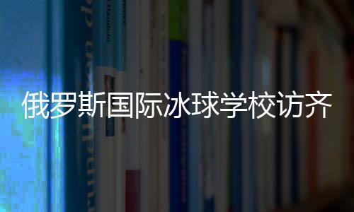 俄罗斯国际冰球学校访齐齐哈尔将陆续开展多项国际合作