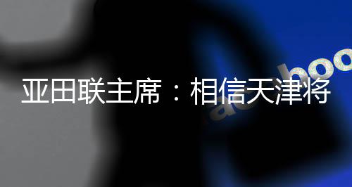 亚田联主席🧚‍♀️：相信天津将为亚洲室内田径赛事树立新标杆