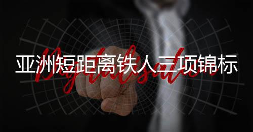 亚洲短距离铁人三项锦标赛中国队获2金1银1铜