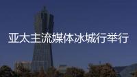 亚太主流媒体冰城行举行 14国主流媒体提前探访“亚冬会”