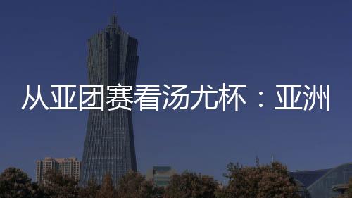 从亚团赛看汤尤杯🧝🏻‍♂️：亚洲劲旅竞逐 国羽实战磨阵效果几何🚘？