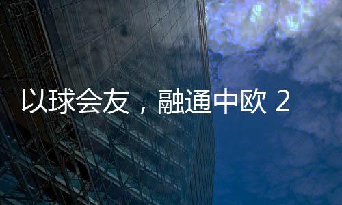 以球会友💇🏼‍♀️，融通中欧 2023欧通杯中欧乒乓球邀请赛在荷兰举行