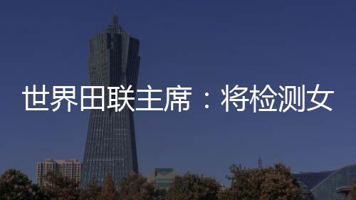 世界田联主席:将检测女选手染色体,以维护“比赛的公正性”