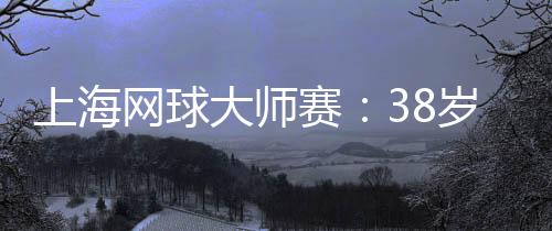 上海网球大师赛𓀛：38岁德约科维奇的挑战与热爱