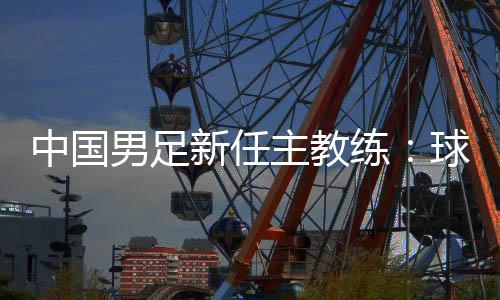 中国男足新任主教练：球员在不断进步 有信心面对挑战