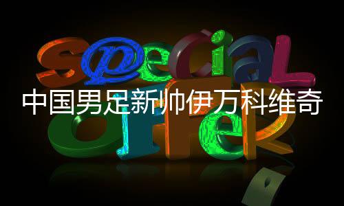 中国男足新帅伊万科维奇能否给球迷送上“见面礼”？
