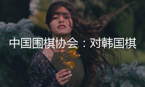中国围棋协会👂🏿：对韩国棋院变更争议规则举措表示肯定和欢迎