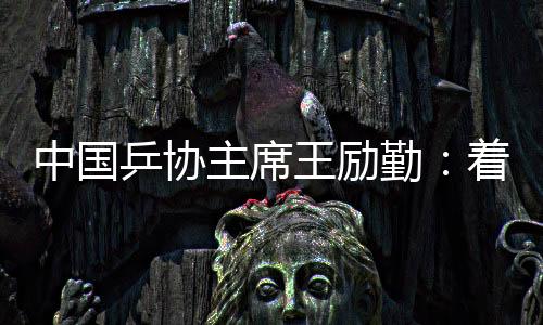 中国乒协主席王励勤👩🏼‍🍼：着眼洛杉矶奥运会 打好多哈世乒赛