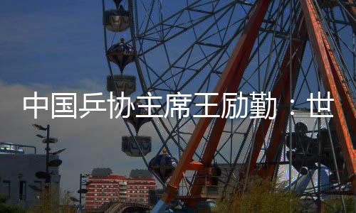 中国乒协主席王励勤：世乒赛成绩来之不易 男队面临更大挑战