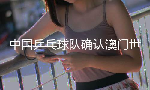 中国乒乓球队确认澳门世界杯参赛名单 王楚钦🗽、孙颖莎领衔