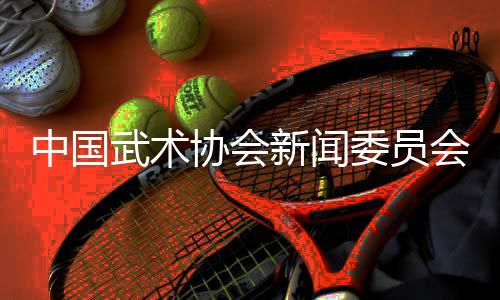 中国武术协会新闻委员会会议召开🤏🏽，聚焦创新传播