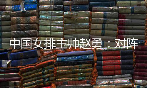 中国女排主帅赵勇🤽🏻:对阵法国队立足于自身发挥